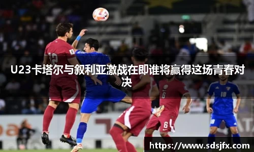 U23卡塔尔与叙利亚激战在即谁将赢得这场青春对决